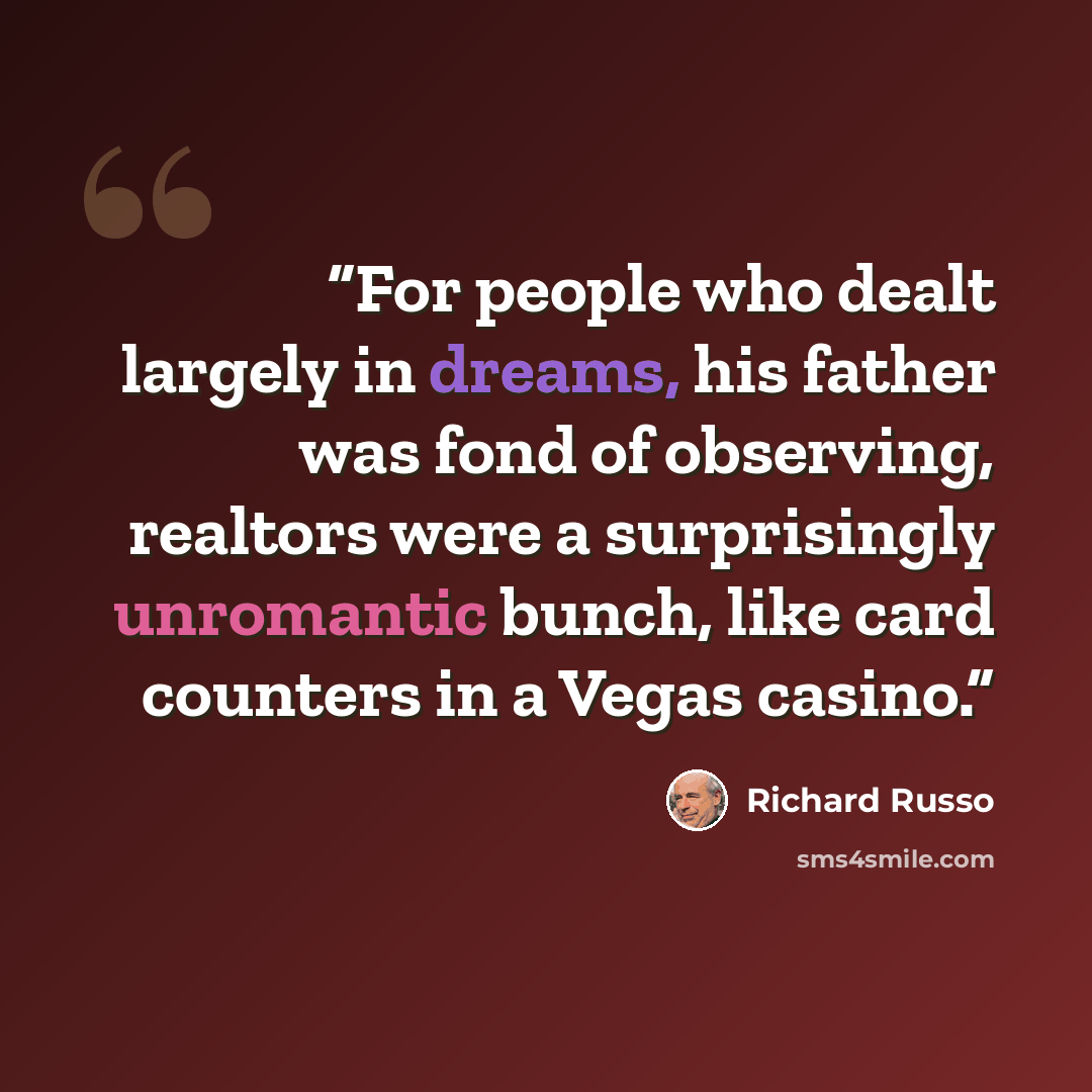 “For people who dealt largely in dreams, his father was fond of observing, realtors were a surprisingly unromantic bunch, like card counters in a Vegas casino.” quote by Richard Russo
