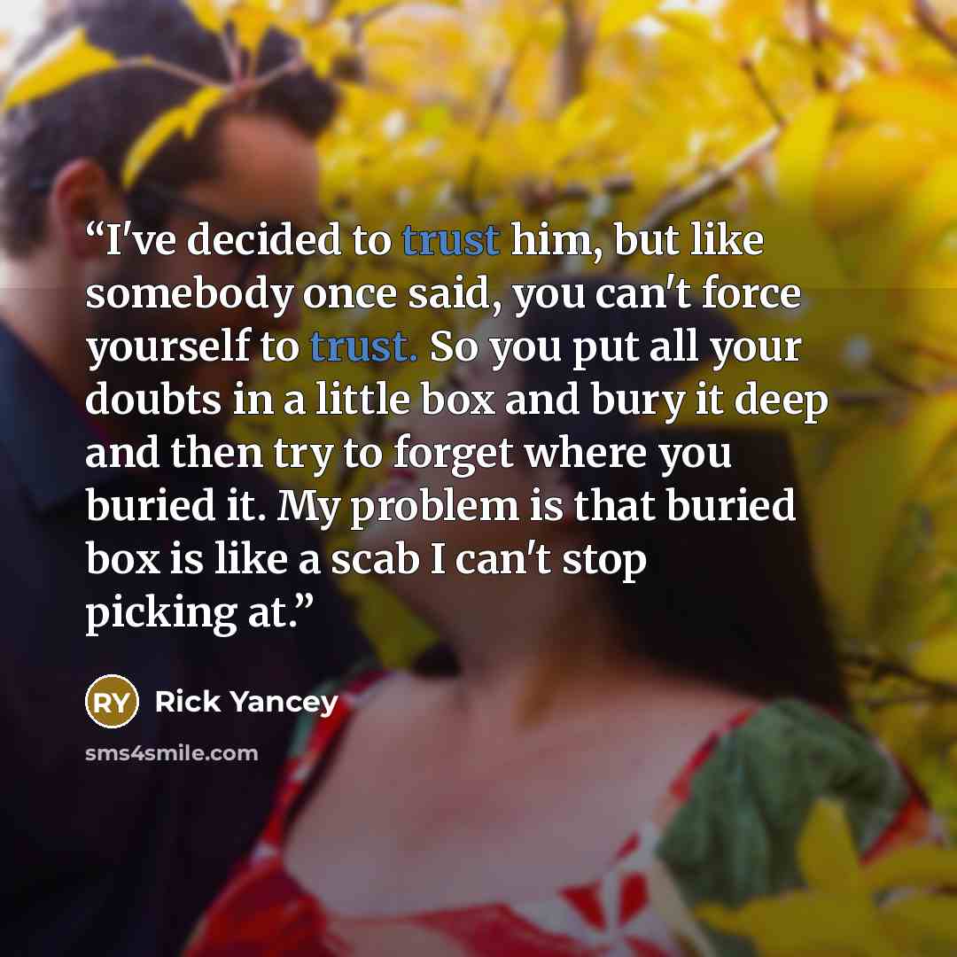 “I've decided to trust him, but like somebody once said, you can't force yourself to trust. So you put all your doubts in a little box and bury it deep and then try to forget where you buried it. My problem is that buried box is like a scab I can't stop picking at.” quote by Rick Yancey