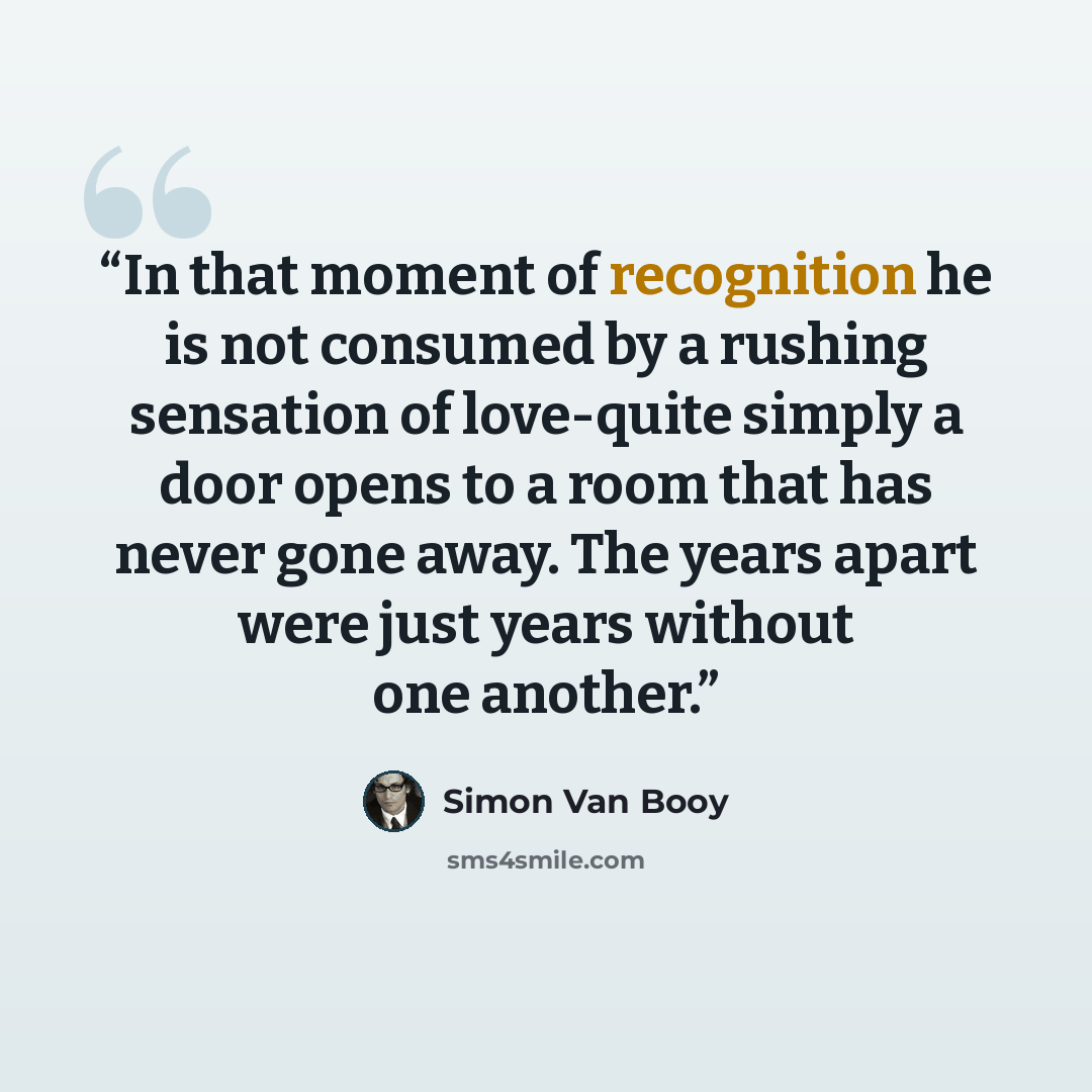 “In that moment of recognition he is not consumed by a rushing sensation of love-quite simply a door opens to a room that has never gone away. The years apart were just years without one another.” quote by Simon Van Booy