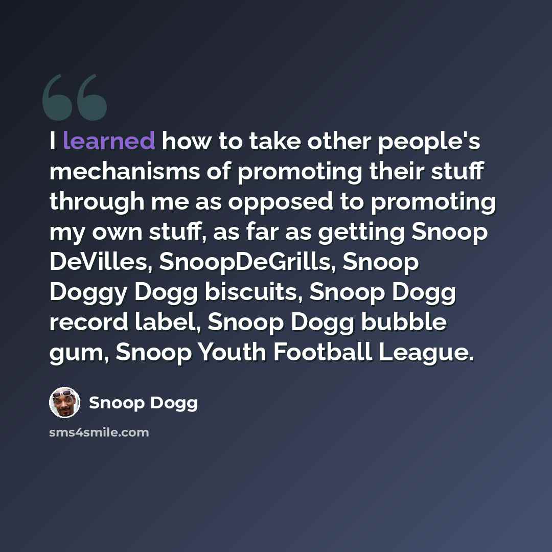 “I learned how to take other people's mechanisms of promoting their stuff through me as opposed to promoting my own stuff, as far as getting Snoop DeVilles, SnoopDeGrills, Snoop Doggy Dogg biscuits, Snoop Dogg record label, Snoop Dogg bubble gum, Snoop Youth Football League.” quote by Snoop Dogg
