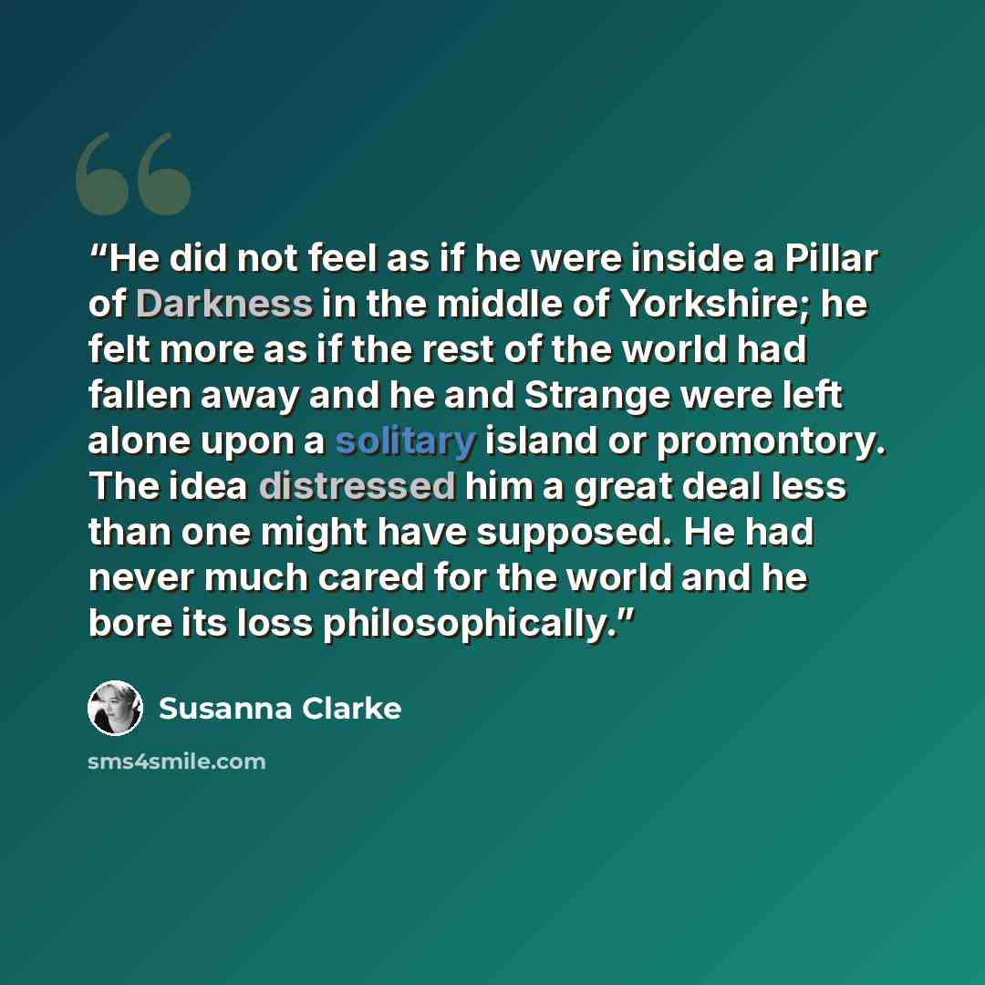 “He did not feel as if he were inside a Pillar of Darkness in the middle of Yorkshire; he felt more as if the rest of the world had fallen away and he and Strange were left alone upon a solitary island or promontory. The idea distressed him a great deal less than one might have supposed. He had…” quote by Susanna Clarke