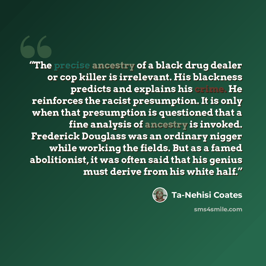 “The precise ancestry of a black drug dealer or cop killer is irrelevant. His blackness predicts and explains his crime. He reinforces the racist presumption. It is only when that presumption is questioned that a fine analysis of ancestry is invoked. Frederick Douglass was an ordinary nigger while…” quote by Ta-Nehisi Coates
