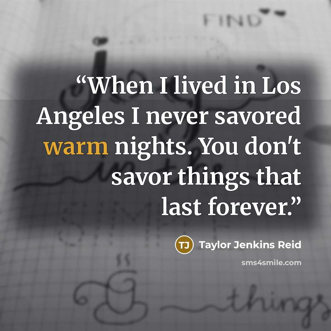 “When I lived in Los Angeles I never savored warm nights. You don't savor things that last forever.” quote by Taylor Jenkins Reid