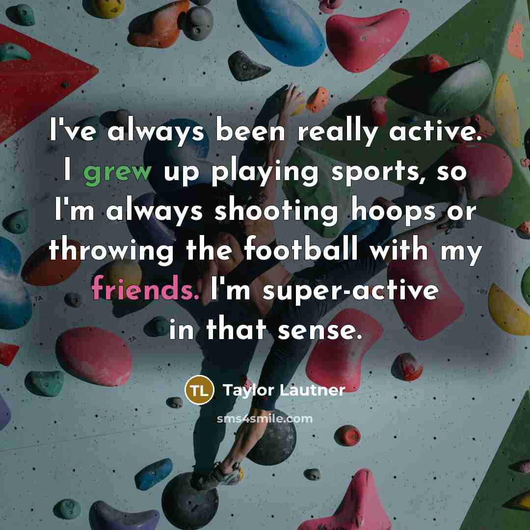 “I've always been really active. I grew up playing sports, so I'm always shooting hoops or throwing the football with my friends. I'm super-active in that sense.” quote by Taylor Lautner