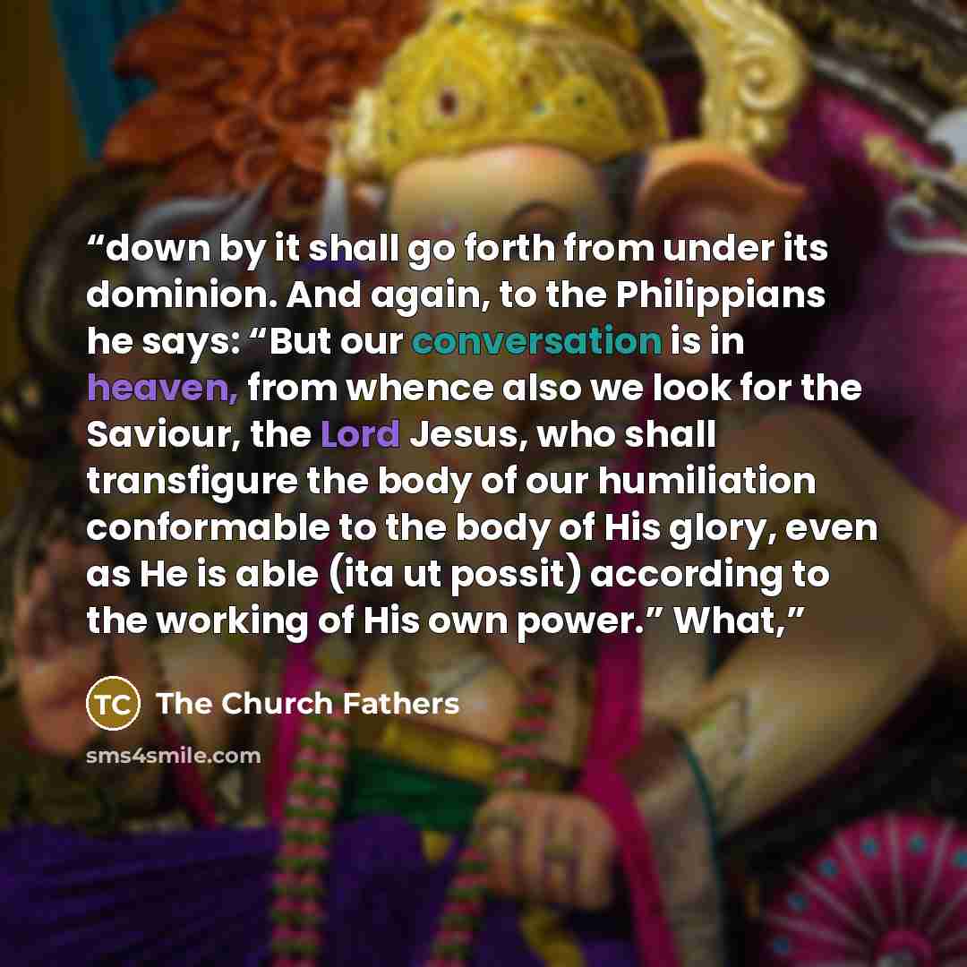 “down by it shall go forth from under its dominion. And again, to the Philippians he says: “But our conversation is in heaven, from whence also we look for the Saviour, the Lord Jesus, who shall transfigure the body of our humiliation conformable to the body of His glory, even as He is able (ita ut…” quote by The Church Fathers