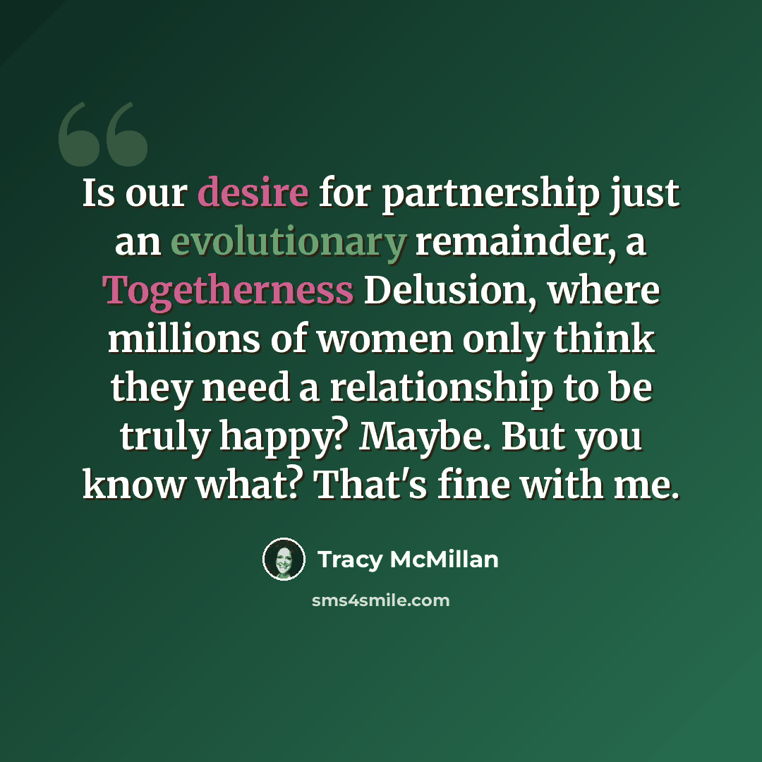 “Is our desire for partnership just an evolutionary remainder, a Togetherness Delusion, where millions of women only think they need a relationship to be truly happy? Maybe. But you know what? That's fine with me.” quote by Tracy McMillan