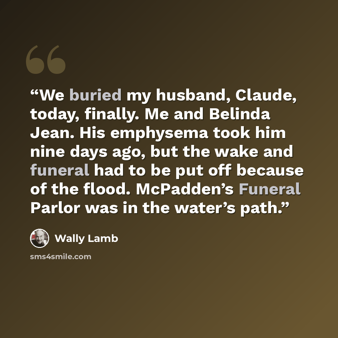 “We buried my husband, Claude, today, finally. Me and Belinda Jean. His emphysema took him nine days ago, but the wake and funeral had to be put off because of the flood. McPadden’s Funeral Parlor was in the water’s path.” quote by Wally Lamb
