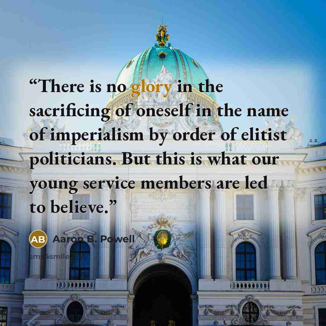 “There is no glory in the sacrificing of oneself in the name of imperialism by order of elitist politicians. But this is what our young service members are led to believe.” quote by Aaron B. Powell
