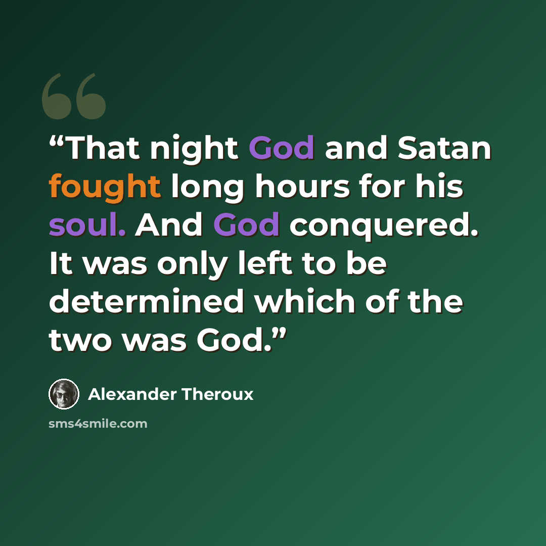 “That night God and Satan fought long hours for his soul. And God conquered. It was only left to be determined which of the two was God.” quote by Alexander Theroux
