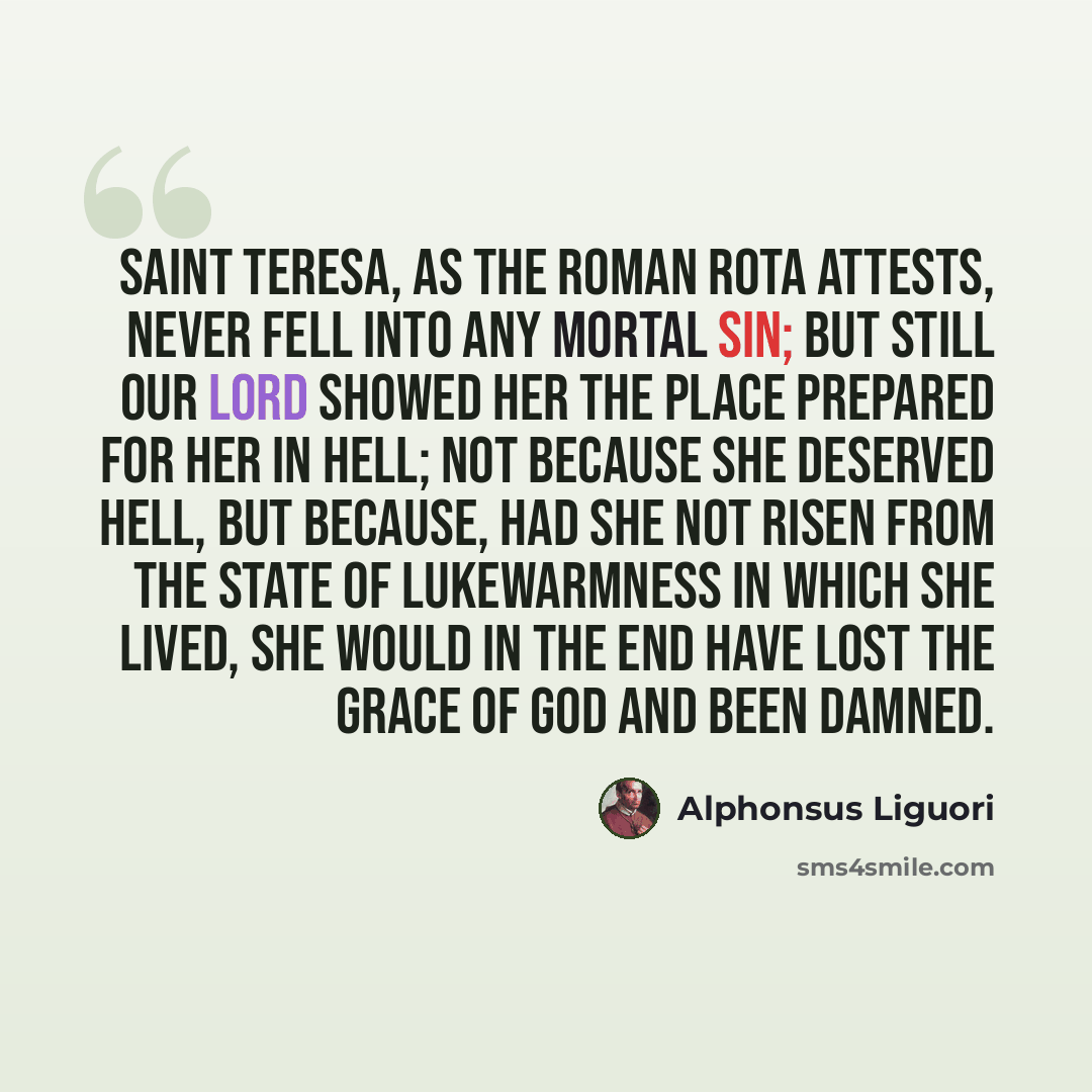 “Saint Teresa, as the Roman Rota attests, never fell into any mortal sin; but still Our Lord showed her the place prepared for her in Hell; not because she deserved Hell, but because, had she not risen from the state of lukewarmness in which she lived, she would in the end have lost the grace of…” quote by Alphonsus Liguori