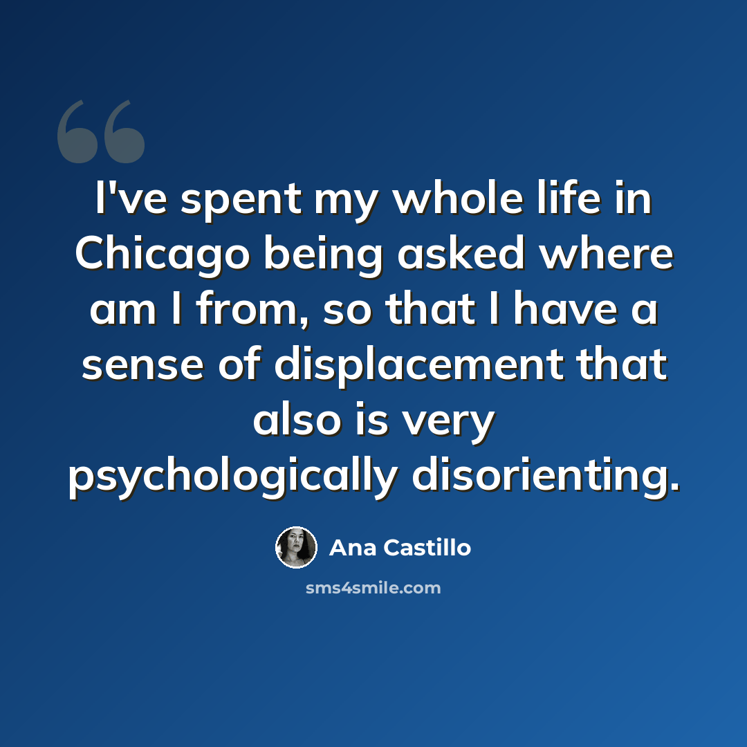 “I've spent my whole life in Chicago being asked where am I from, so that I have a sense of displacement that also is very psychologically disorienting.” quote by Ana Castillo