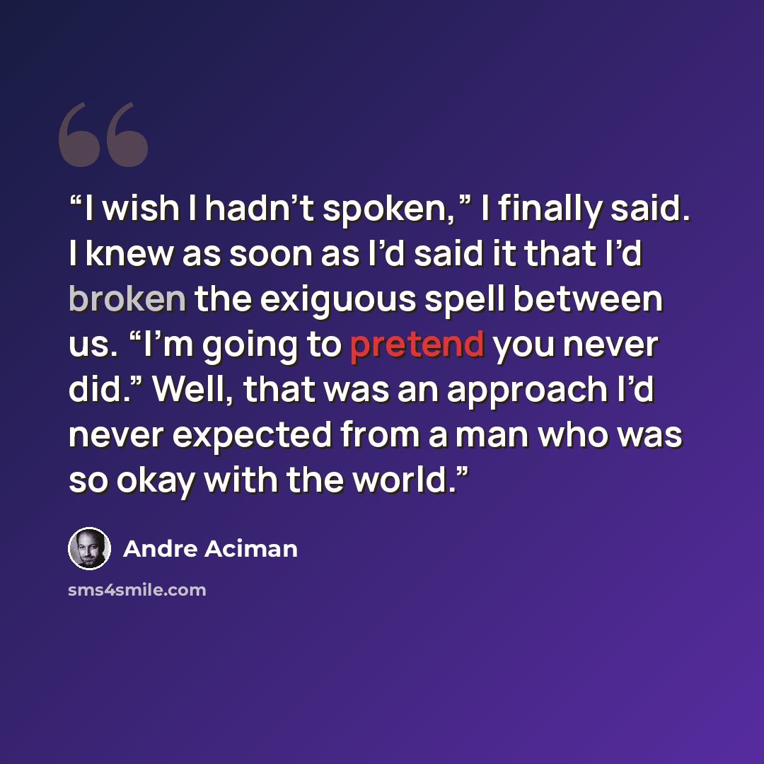 “I wish I hadn’t spoken,” I finally said. I knew as soon as I’d said it that I’d broken the exiguous spell between us. “I’m going to pretend you never did.” Well, that was an approach I’d never expected from a man who was so okay with the world.” quote by André Aciman