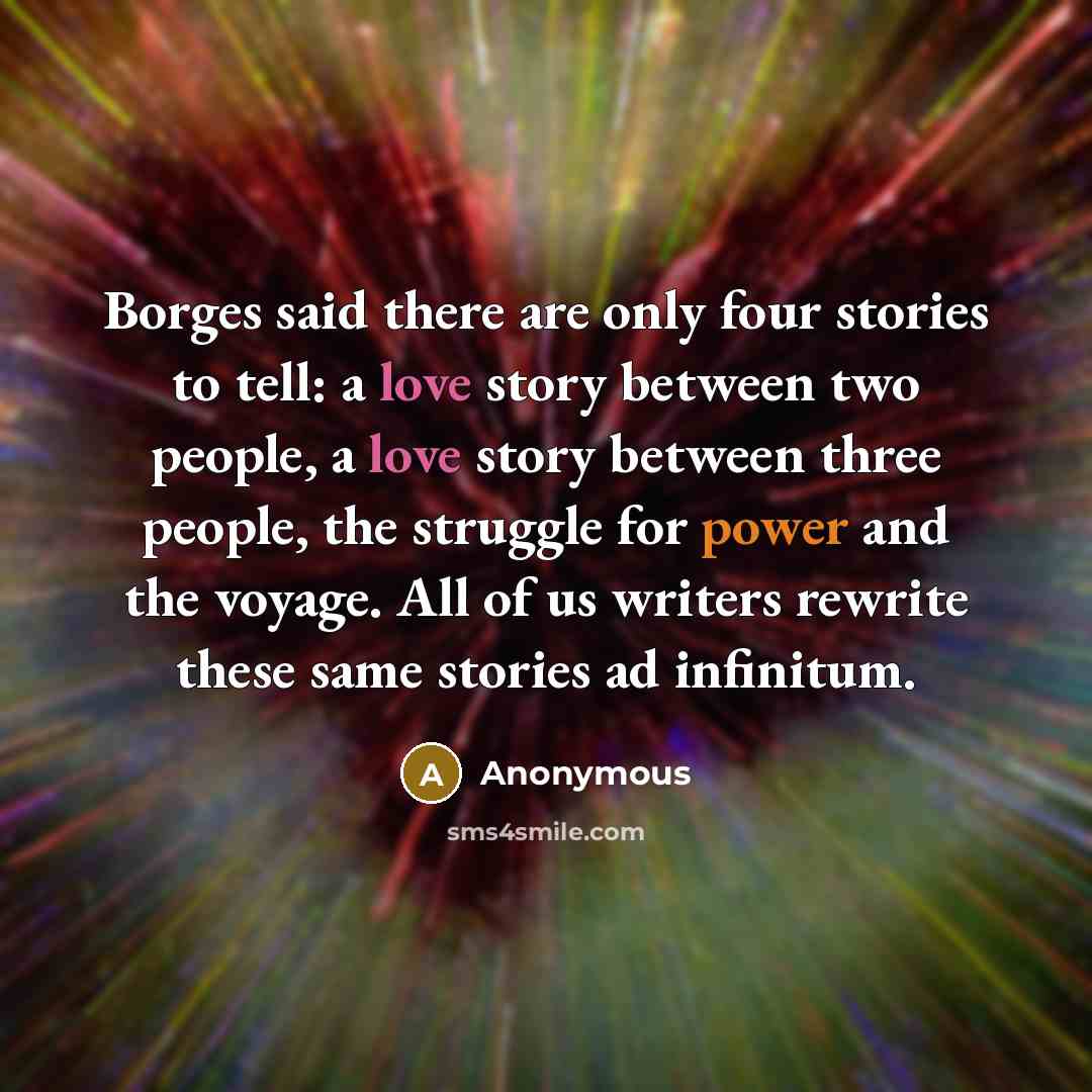 “Borges said there are only four stories to tell: a love story between two people, a love story between three people, the struggle for power and the voyage. All of us writers rewrite these same stories ad infinitum.” quote by Anonymous