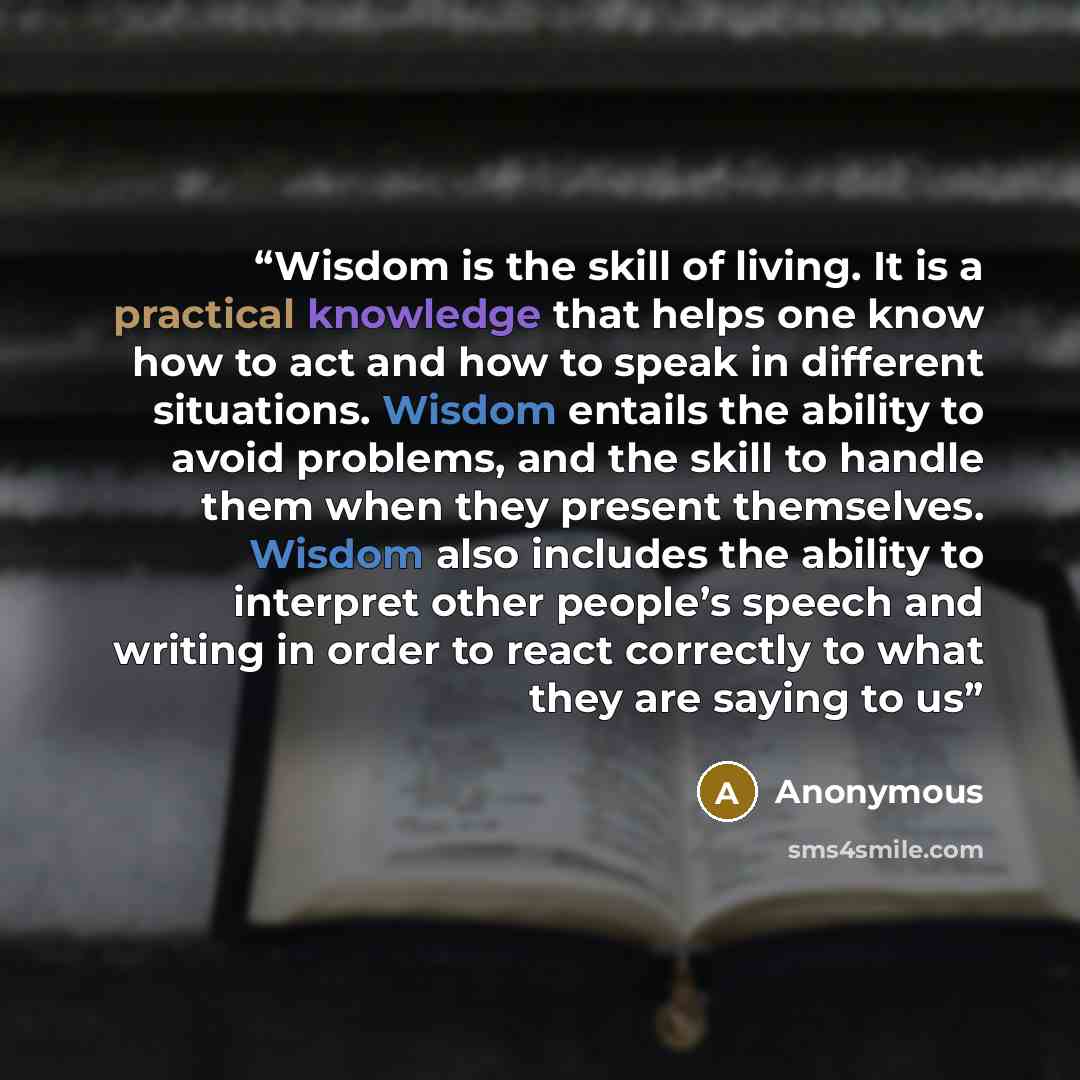 “Wisdom is the skill of living. It is a practical knowledge that helps one know how to act and how to speak in different situations. Wisdom entails the ability to avoid problems, and the skill to handle them when they present themselves. Wisdom also includes the ability to interpret other people’s…” quote by Anonymous