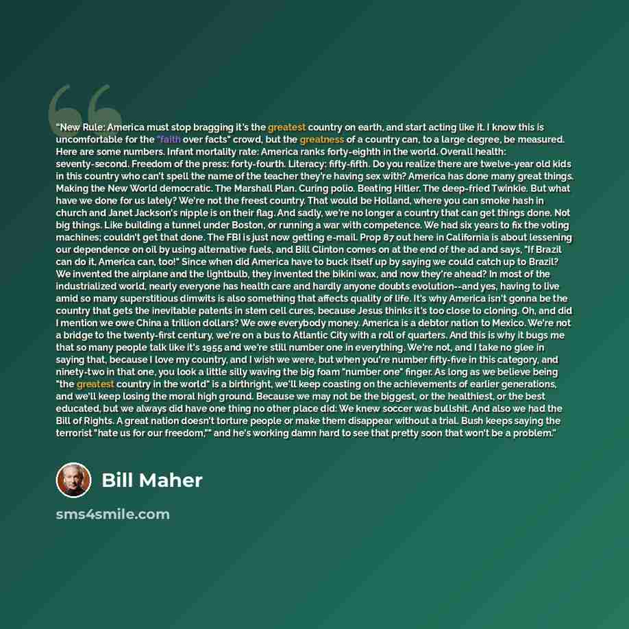 “New Rule: America must stop bragging it's the greatest country on earth, and start acting like it. I know this is uncomfortable for the "faith over facts" crowd, but the greatness of a country can, to a large degree, be measured. Here are some numbers. Infant mortality rate: America ranks…” quote by Bill Maher