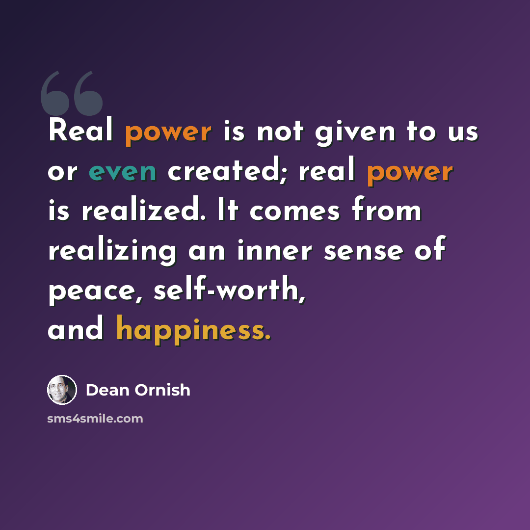 “Real power is not given to us or even created; real power is realized. It comes from realizing an inner sense of peace, self-worth, and happiness.” quote by Dean Ornish