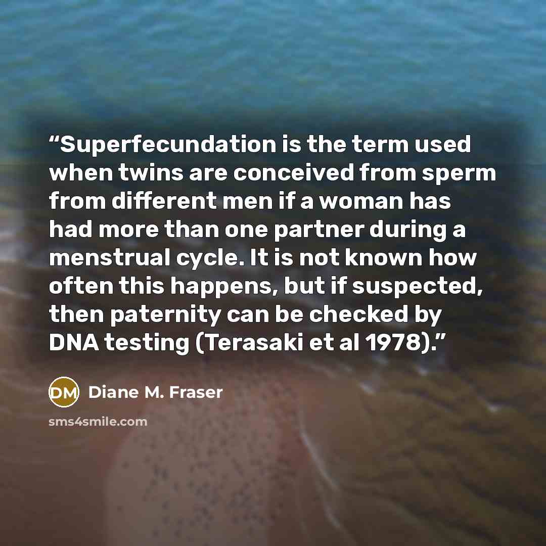 “Superfecundation is the term used when twins are conceived from sperm from different men if a woman has had more than one partner during a menstrual cycle. It is not known how often this happens, but if suspected, then paternity can be checked by DNA testing (Terasaki et al 1978).” quote by Diane M. Fraser