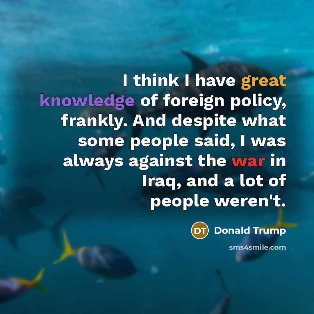 “I think I have great knowledge of foreign policy, frankly. And despite what some people said, I was always against the war in Iraq, and a lot of people weren't.” quote by Donald Trump