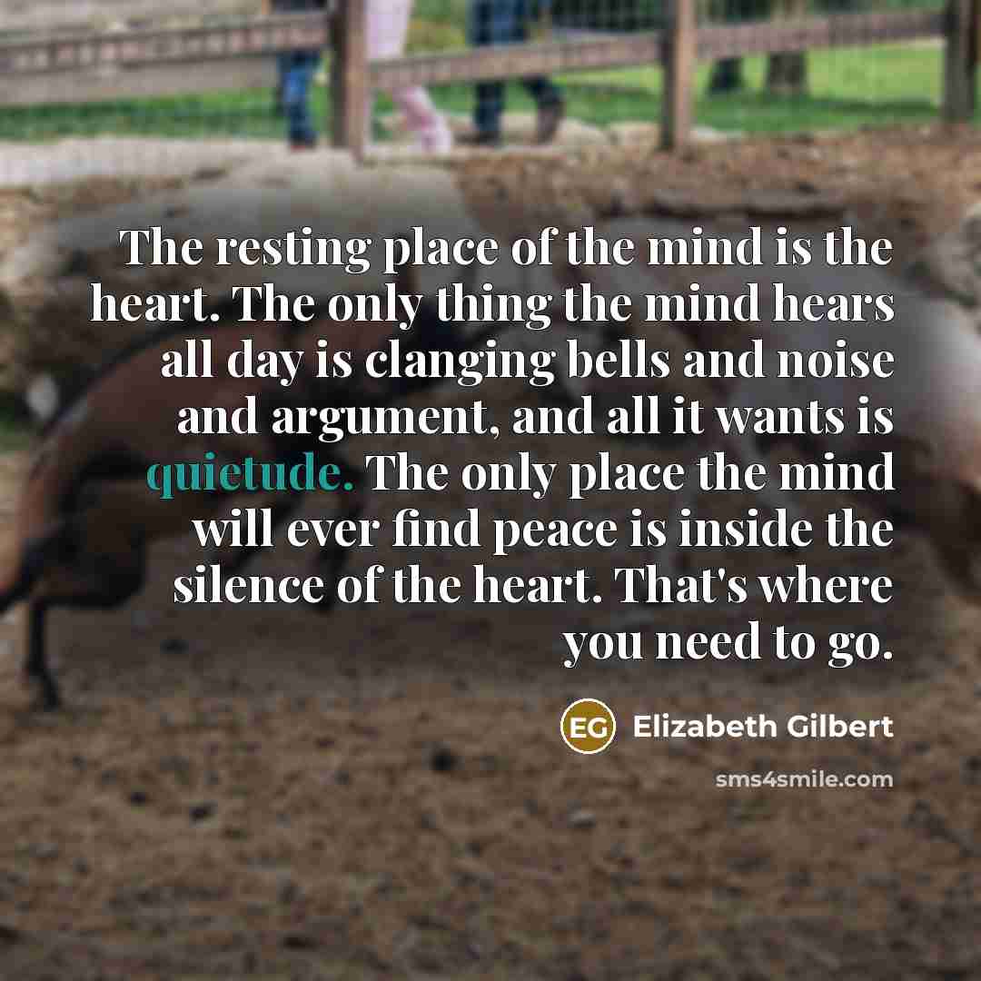 “The resting place of the mind is the heart. The only thing the mind hears all day is clanging bells and noise and argument, and all it wants is quietude. The only place the mind will ever find peace is inside the silence of the heart. That's where you need to go.” quote by Elizabeth Gilbert