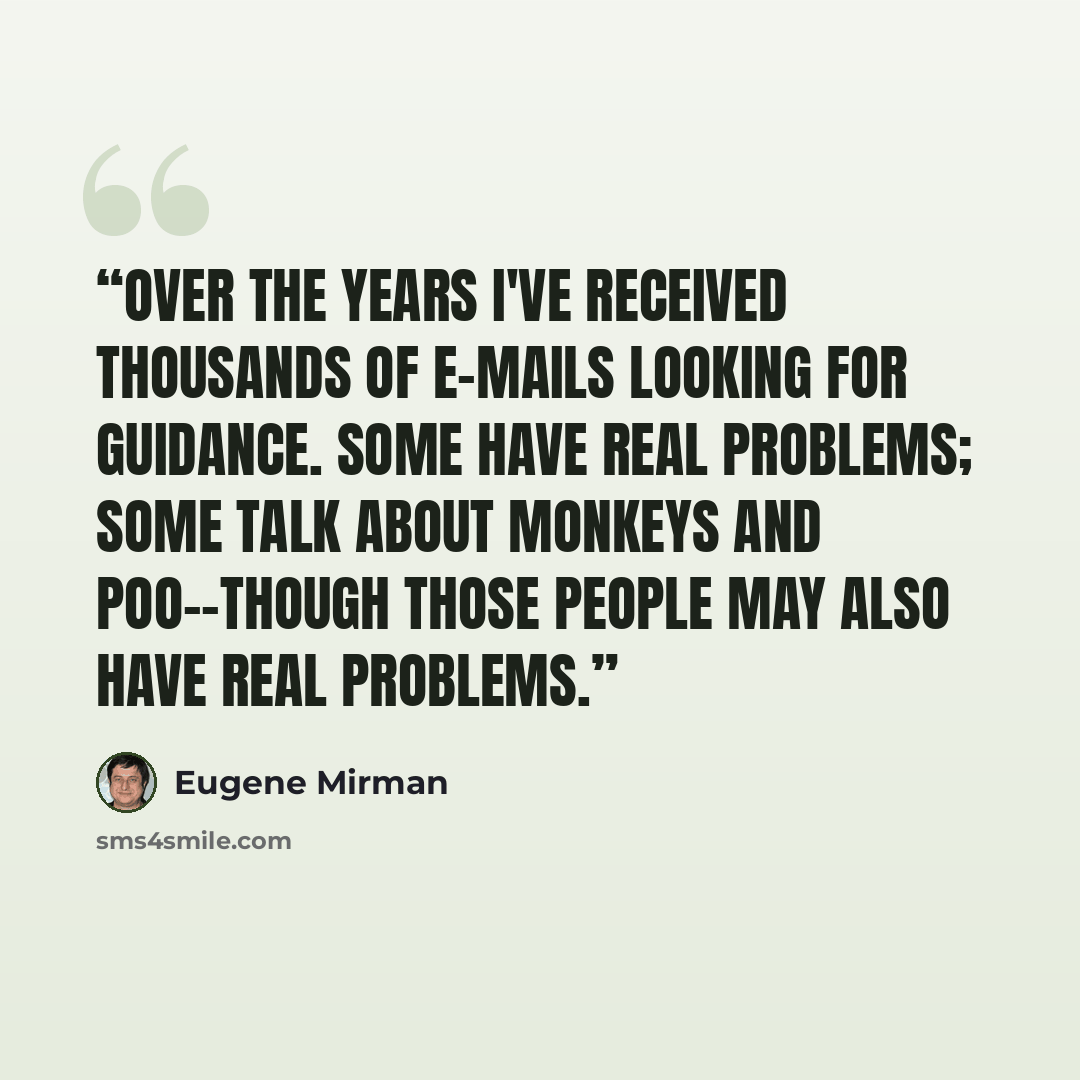 “Over the years I've received thousands of e-mails looking for guidance. Some have real problems; some talk about monkeys and poo--though those people may also have real problems.” quote by Eugene Mirman