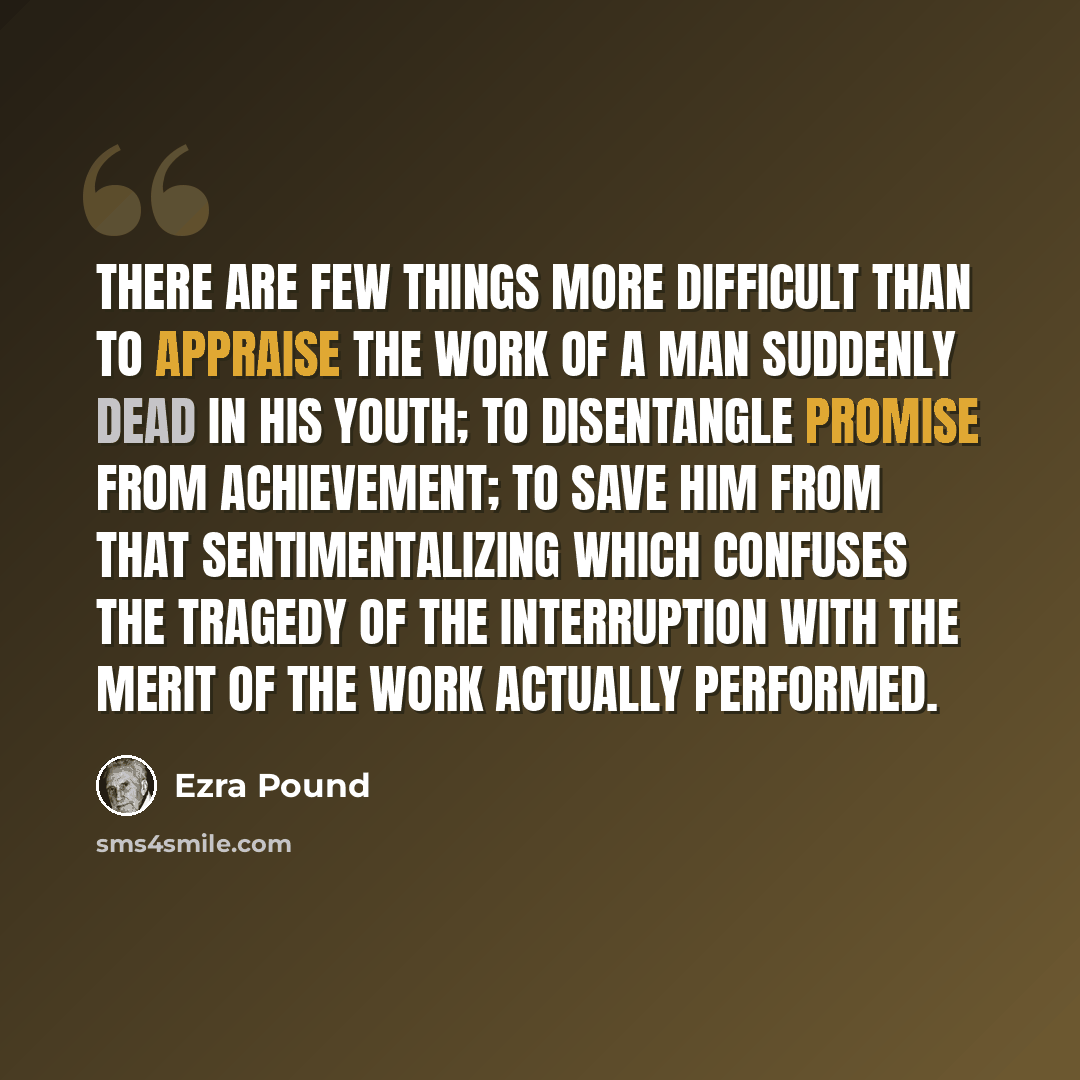 “There are few things more difficult than to appraise the work of a man suddenly dead in his youth; to disentangle promise from achievement; to save him from that sentimentalizing which confuses the tragedy of the interruption with the merit of the work actually performed.” quote by Ezra Pound