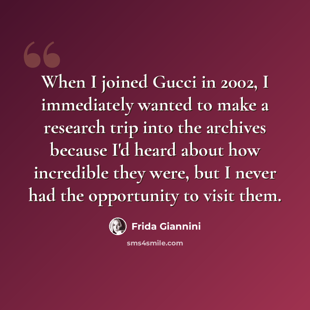 “When I joined Gucci in 2002, I immediately wanted to make a research trip into the archives because I'd heard about how incredible they were, but I never had the opportunity to visit them.” quote by Frida Giannini