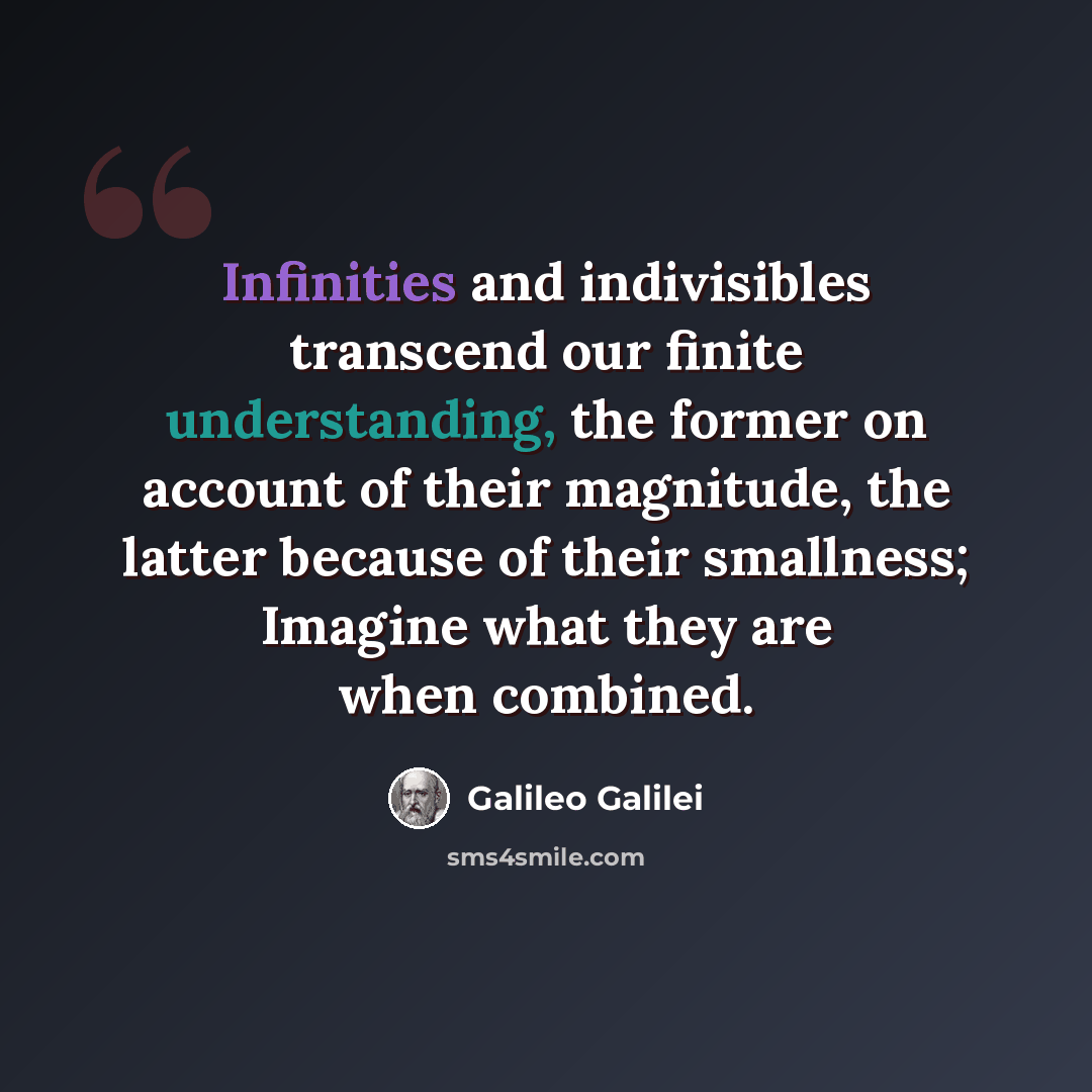 “Infinities and indivisibles transcend our finite understanding, the former on account of their magnitude, the latter because of their smallness; Imagine what they are when combined.” quote by Galileo Galilei