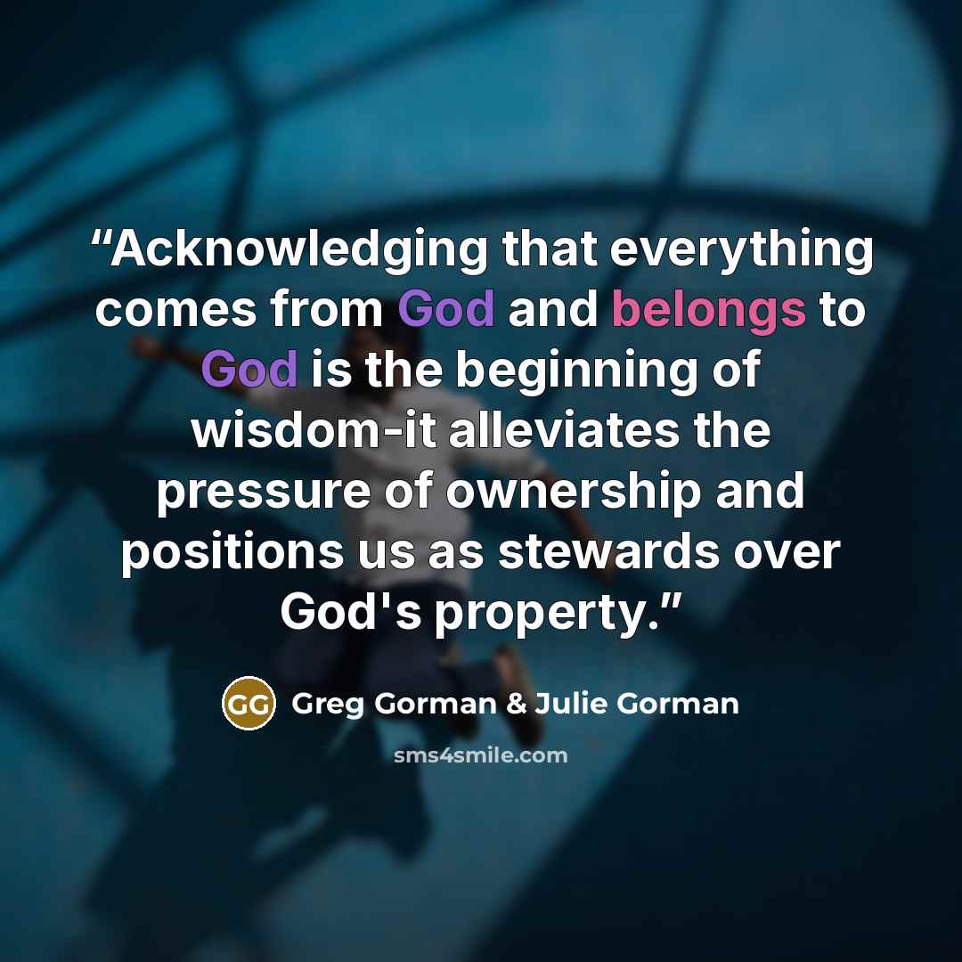 “Acknowledging that everything comes from God and belongs to God is the beginning of wisdom-it alleviates the pressure of ownership and positions us as stewards over God's property.” quote by Greg Gorman & Julie Gorman