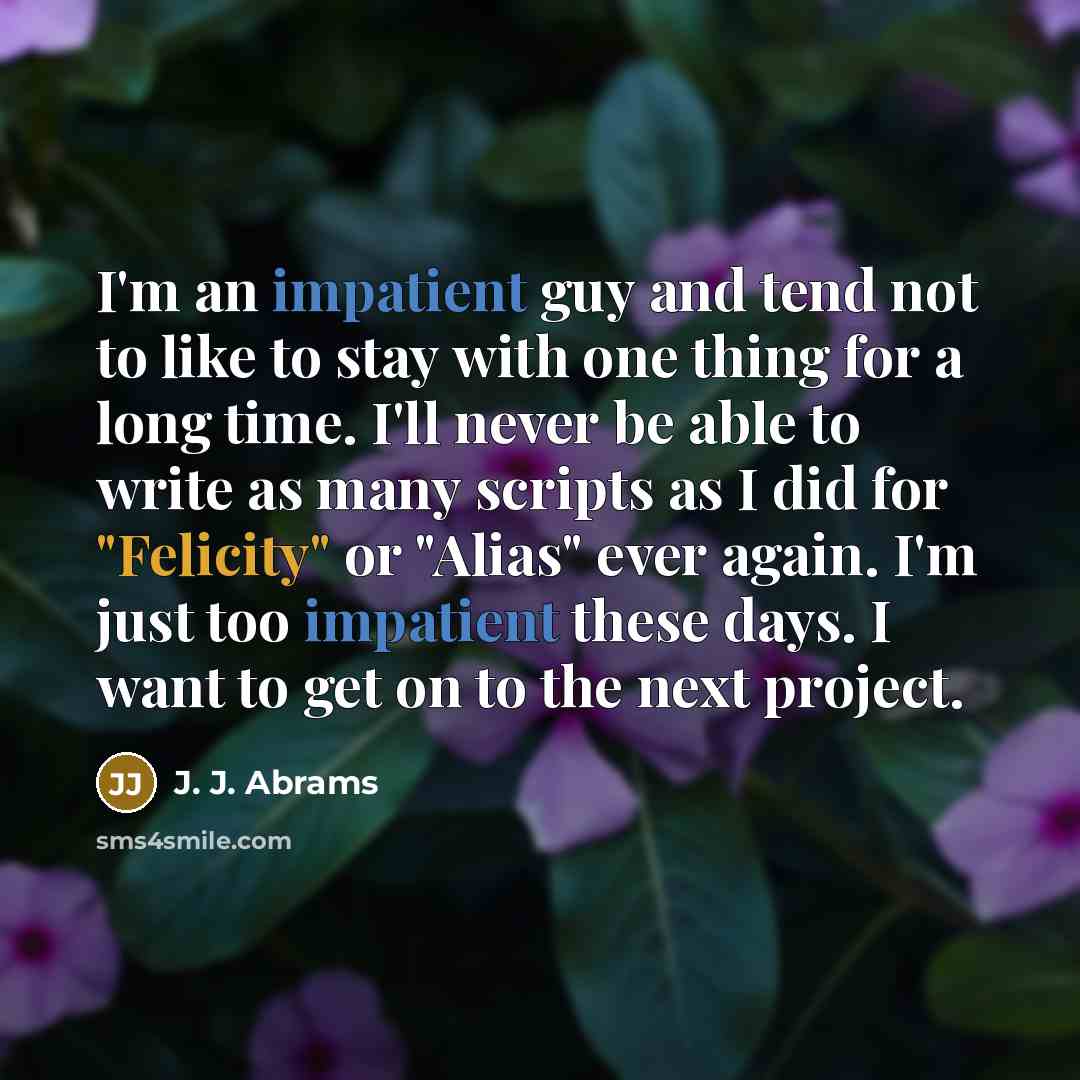 “I'm an impatient guy and tend not to like to stay with one thing for a long time. I'll never be able to write as many scripts as I did for "Felicity" or "Alias" ever again. I'm just too impatient these days. I want to get on to the next project.” quote by J. J. Abrams