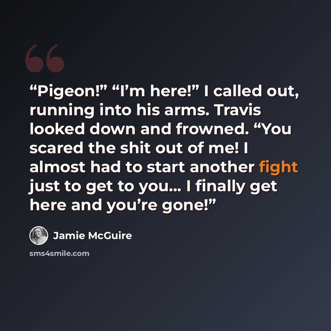 “Pigeon!” “I’m here!” I called out, running into his arms. Travis looked down and frowned. “You scared the shit out of me! I almost had to start another fight just to get to you… I finally get here and you’re gone!” quote by Jamie McGuire