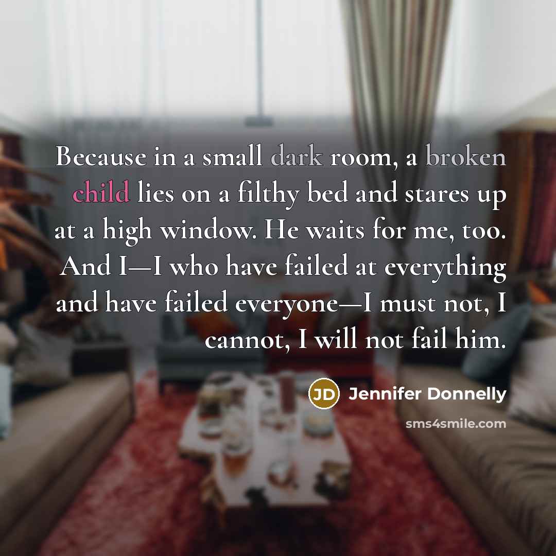 “Because in a small dark room, a broken child lies on a filthy bed and stares up at a high window. He waits for me, too. And I—I who have failed at everything and have failed everyone—I must not, I cannot, I will not fail him.” quote by Jennifer Donnelly