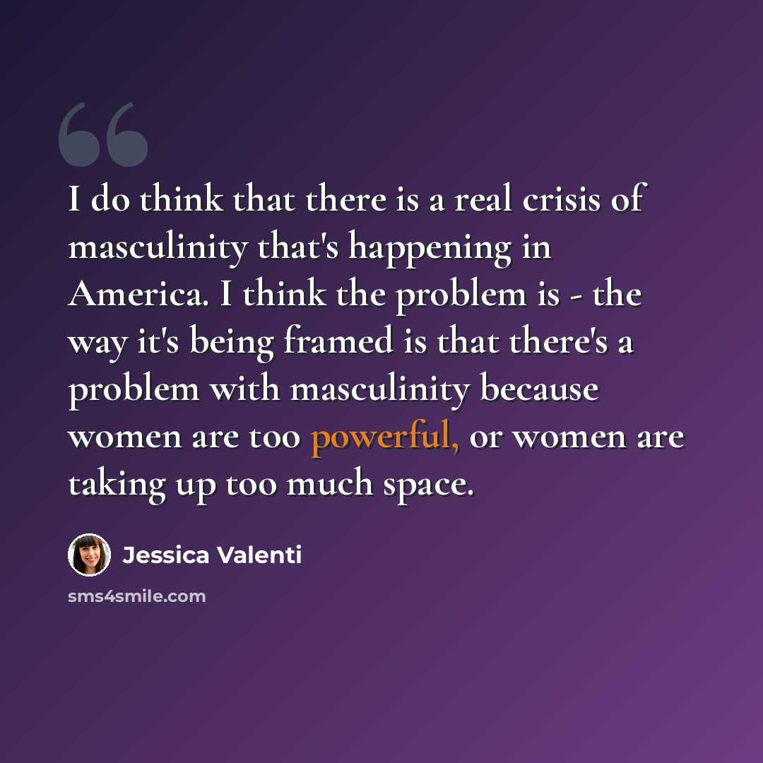 “I do think that there is a real crisis of masculinity that's happening in America. I think the problem is - the way it's being framed is that there's a problem with masculinity because women are too powerful, or women are taking up too much space.” quote by Jessica Valenti