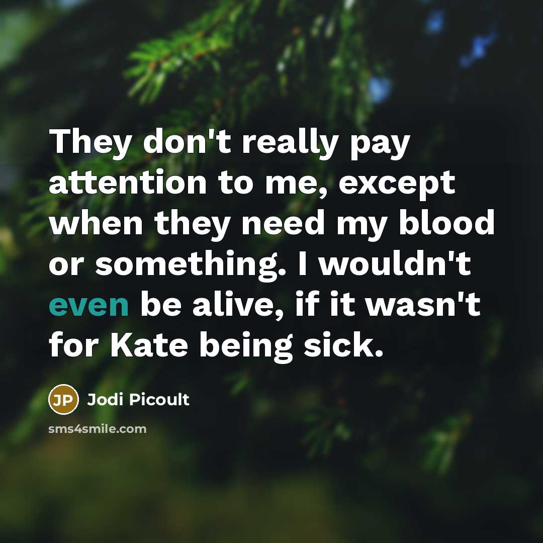 “They don't really pay attention to me, except when they need my blood or something. I wouldn't even be alive, if it wasn't for Kate being sick.” quote by Jodi Picoult
