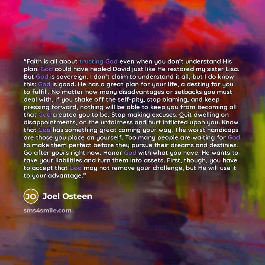 “Faith is all about trusting God even when you don’t understand His plan. God could have healed David just like He restored my sister Lisa. But God is sovereign. I don’t claim to understand it all, but I do know this: God is good. He has a great plan for your life, a destiny for you to fulfill. No…” quote by Joel Osteen