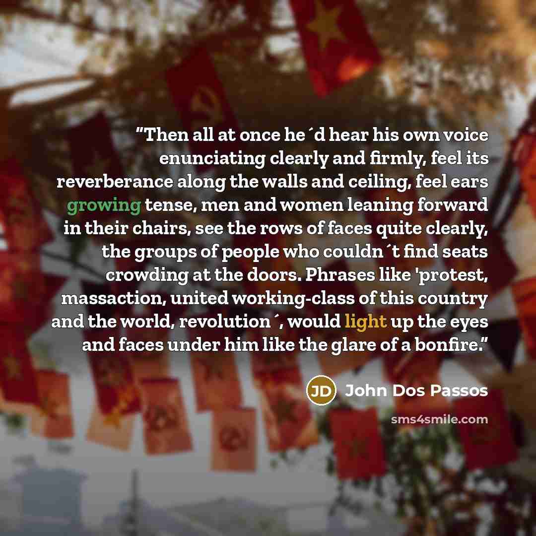 “Then all at once he´d hear his own voice enunciating clearly and firmly, feel its reverberance along the walls and ceiling, feel ears growing tense, men and women leaning forward in their chairs, see the rows of faces quite clearly, the groups of people who couldn´t find seats crowding at the…” quote by John Dos Passos