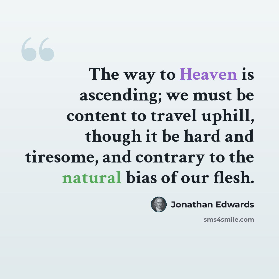 “The way to Heaven is ascending; we must be content to travel uphill, though it be hard and tiresome, and contrary to the natural bias of our flesh.” quote by Jonathan Edwards
