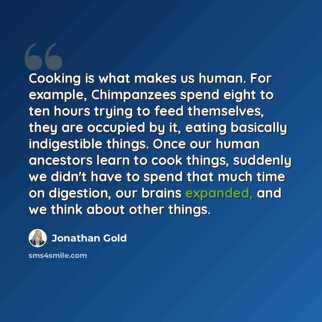 “Cooking is what makes us human. For example, Chimpanzees spend eight to ten hours trying to feed themselves, they are occupied by it, eating basically indigestible things. Once our human ancestors learn to cook things, suddenly we didn't have to spend that much time on digestion, our brains…” quote by Jonathan Gold