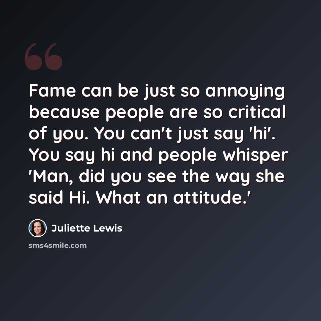 “Fame can be just so annoying because people are so critical of you. You can't just say 'hi'. You say hi and people whisper 'Man, did you see the way she said Hi. What an attitude.'” quote by Juliette Lewis