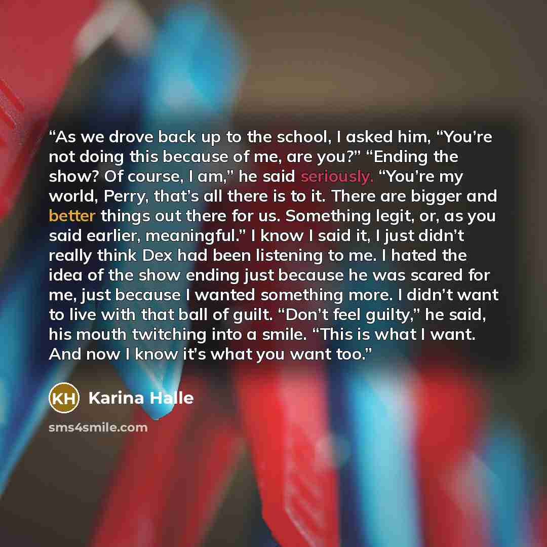 “As we drove back up to the school, I asked him, “You’re not doing this because of me, are you?” “Ending the show? Of course, I am,” he said seriously. “You’re my world, Perry, that’s all there is to it. There are bigger and better things out there for us. Something legit, or, as you said earlier…” quote by Karina Halle