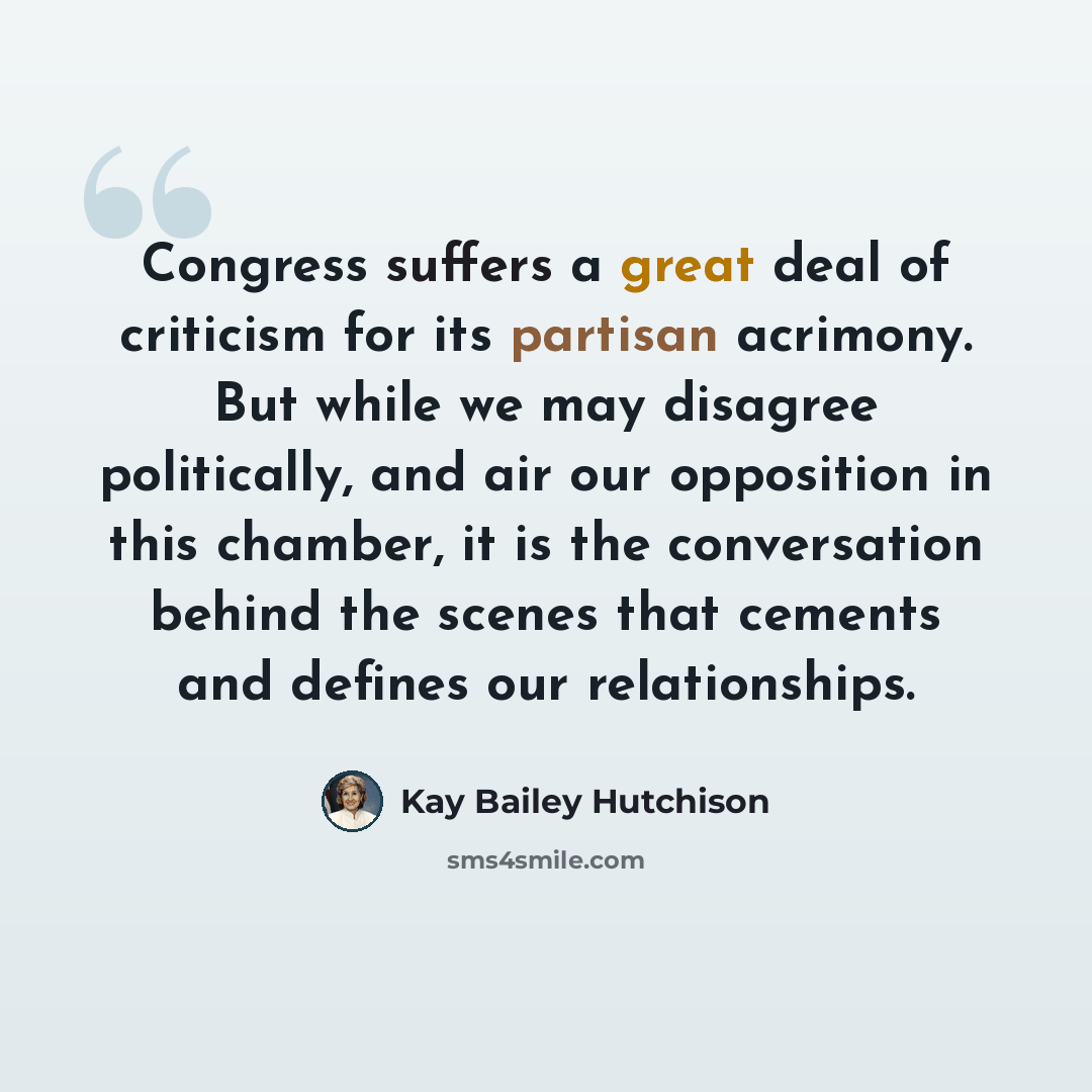 “Congress suffers a great deal of criticism for its partisan acrimony. But while we may disagree politically, and air our opposition in this chamber, it is the conversation behind the scenes that cements and defines our relationships.” quote by Kay Bailey Hutchison