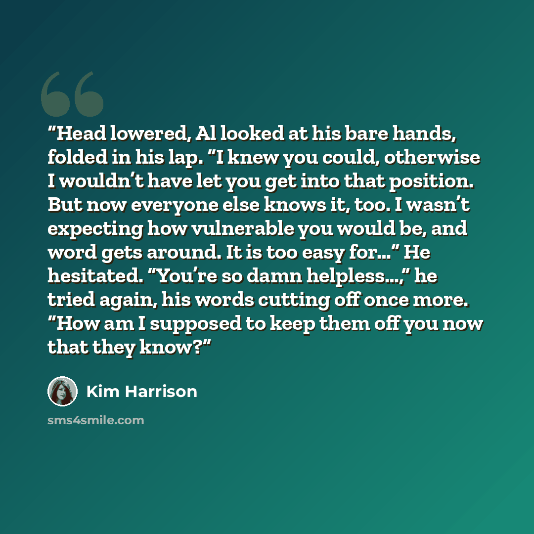 “Head lowered, Al looked at his bare hands, folded in his lap. “I knew you could, otherwise I wouldn’t have let you get into that position. But now everyone else knows it, too. I wasn’t expecting how vulnerable you would be, and word gets around. It is too easy for…” He hesitated. “You’re so damn…” quote by Kim Harrison