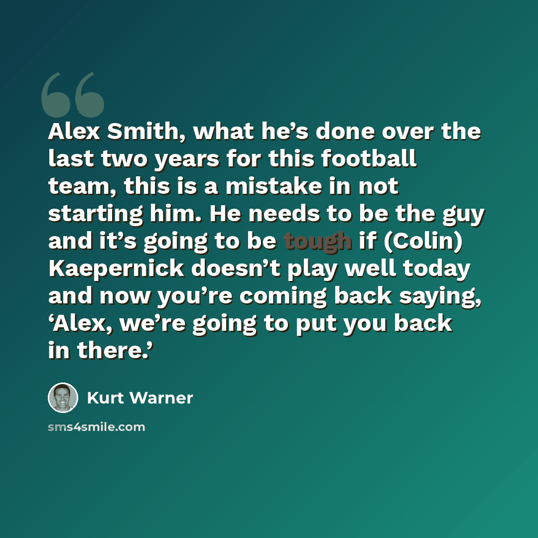 “Alex Smith, what he’s done over the last two years for this football team, this is a mistake in not starting him. He needs to be the guy and it’s going to be tough if (Colin) Kaepernick doesn’t play well today and now you’re coming back saying, ‘Alex, we’re going to put you back in there.’” quote by Kurt Warner
