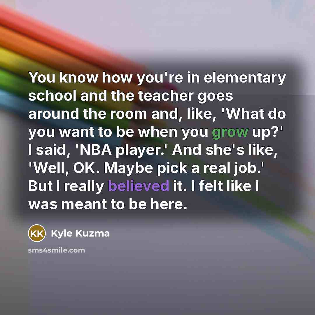 “You know how you're in elementary school and the teacher goes around the room and, like, 'What do you want to be when you grow up?' I said, 'NBA player.' And she's like, 'Well, OK. Maybe pick a real job.' But I really believed it. I felt like I was meant to be here.” quote by Kyle Kuzma