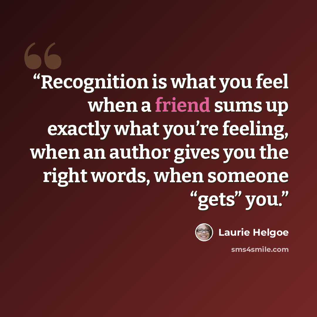 “Recognition is what you feel when a friend sums up exactly what you’re feeling, when an author gives you the right words, when someone “gets” you.” quote by Laurie Helgoe