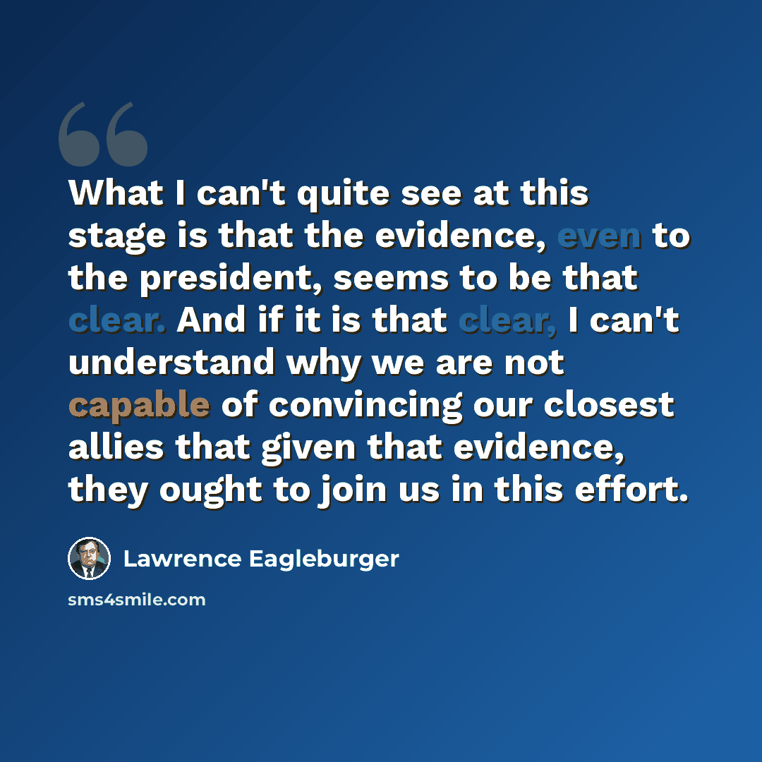 “What I can't quite see at this stage is that the evidence, even to the president, seems to be that clear. And if it is that clear, I can't understand why we are not capable of convincing our closest allies that given that evidence, they ought to join us in this effort.” quote by Lawrence Eagleburger