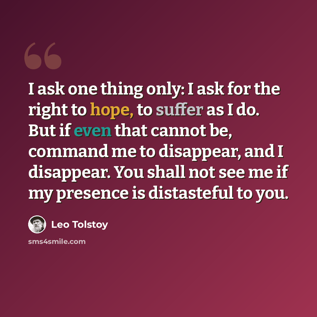 “I ask one thing only: I ask for the right to hope, to suffer as I do. But if even that cannot be, command me to disappear, and I disappear. You shall not see me if my presence is distasteful to you.” quote by Leo Tolstoy