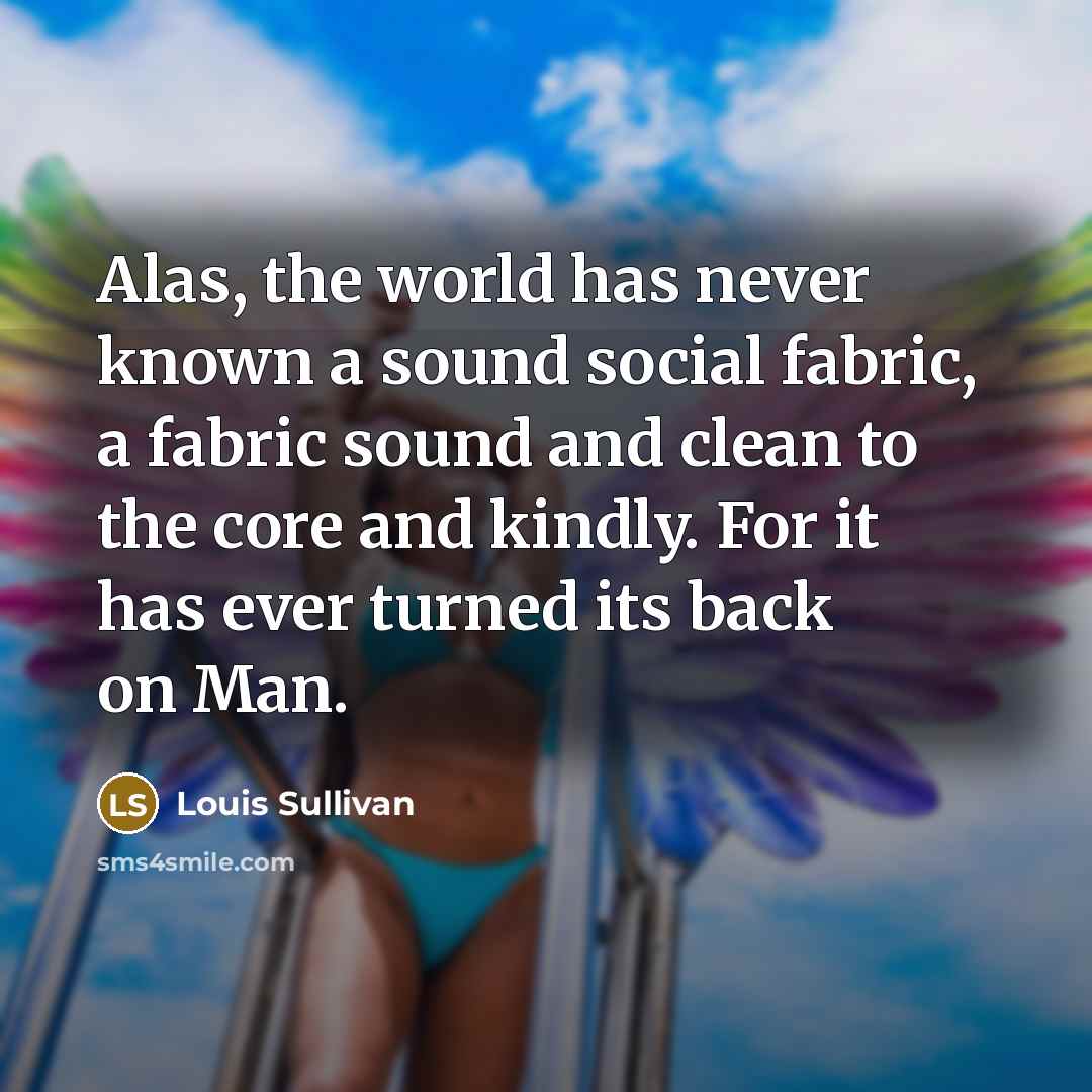 “Alas, the world has never known a sound social fabric, a fabric sound and clean to the core and kindly. For it has ever turned its back on Man.” quote by Louis Sullivan