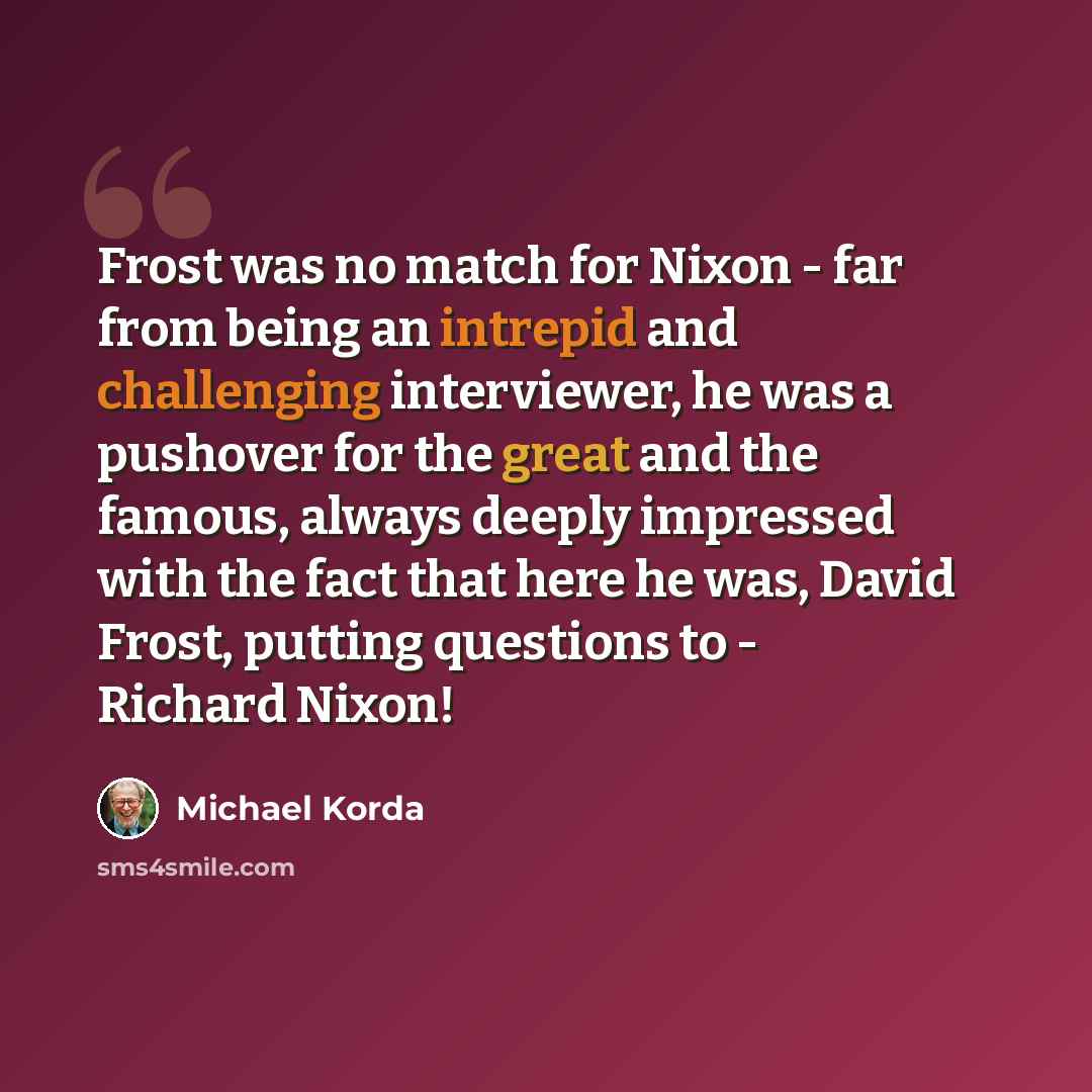 “Frost was no match for Nixon - far from being an intrepid and challenging interviewer, he was a pushover for the great and the famous, always deeply impressed with the fact that here he was, David Frost, putting questions to - Richard Nixon!” quote by Michael Korda
