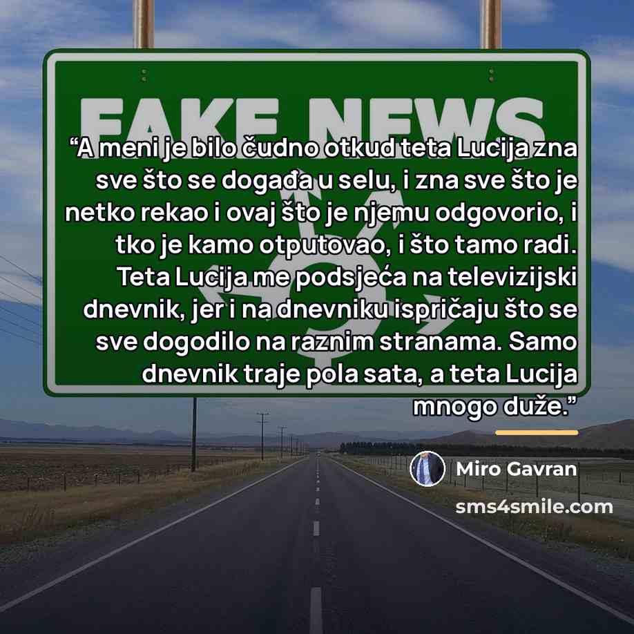 “A meni je bilo čudno otkud teta Lucija zna sve što se događa u selu, i zna sve što je netko rekao i ovaj što je njemu odgovorio, i tko je kamo otputovao, i što tamo radi. Teta Lucija me podsjeća na televizijski dnevnik, jer i na dnevniku ispričaju što se sve dogodilo na raznim stranama. Samo…” quote by Miro Gavran