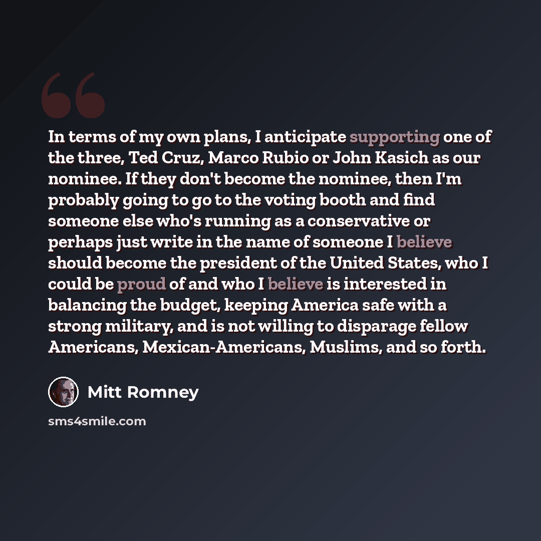 “In terms of my own plans, I anticipate supporting one of the three, Ted Cruz, Marco Rubio or John Kasich as our nominee. If they don't become the nominee, then I'm probably going to go to the voting booth and find someone else who's running as a conservative or perhaps just write in the name of…” quote by Mitt Romney